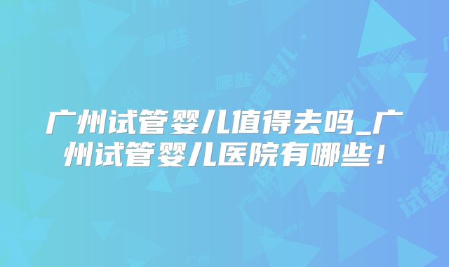广州试管婴儿值得去吗_广州试管婴儿医院有哪些!