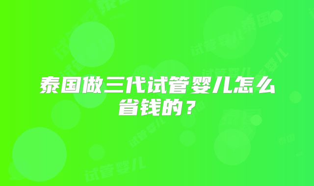 泰国做三代试管婴儿怎么省钱的?