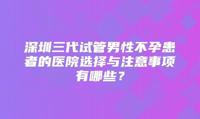 深圳三代试管男性不孕患者的医院选择与注意事项有哪些？