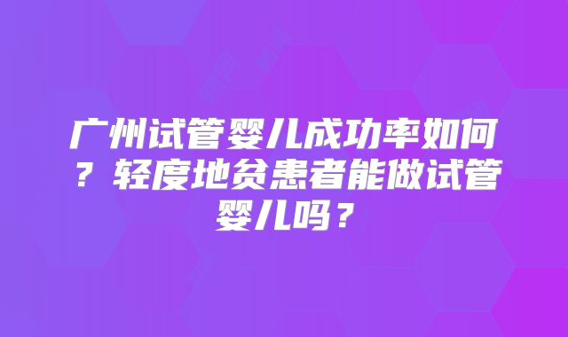广州试管婴儿成功率如何？轻度地贫患者能做试管婴儿吗？