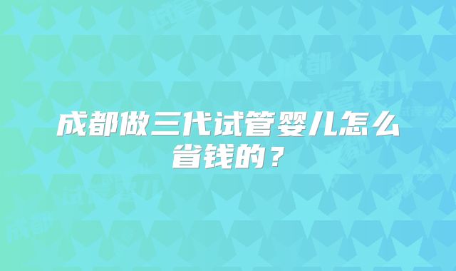 成都做三代试管婴儿怎么省钱的?