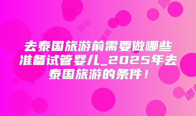 去泰国旅游前需要做哪些准备试管婴儿_2025年去泰国旅游的条件!