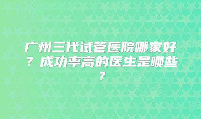 广州三代试管医院哪家好?成功率高的医生是哪些?