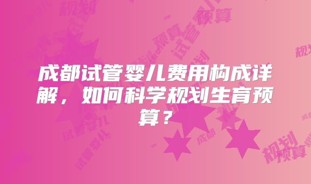 成都试管婴儿费用构成详解,如何科学规划生育预算?