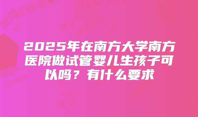 2025年在南方大学南方医院做试管婴儿生孩子可以吗?有什么要求
