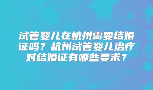 试管婴儿在杭州需要结婚证吗?杭州试管婴儿治疗对结婚证有哪些要求?