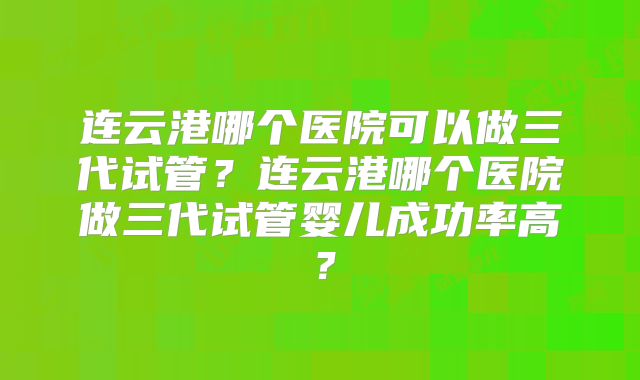 连云港哪个医院可以做三代试管?连云港哪个医院做三代试管婴儿成功率高?