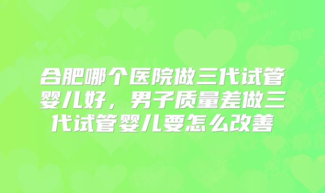 合肥哪个医院做三代试管婴儿好，男子质量差做三代试管婴儿要怎么改善