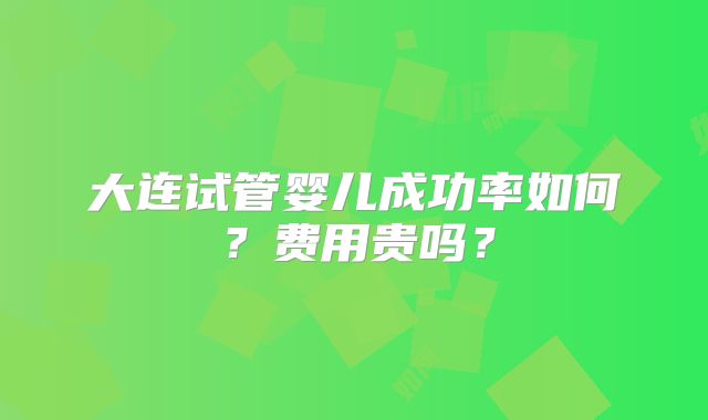 大连试管婴儿成功率如何？费用贵吗？
