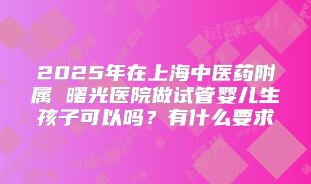 2025年在上海中医药附属 曙光医院做试管婴儿生孩子可以吗？有什么要求