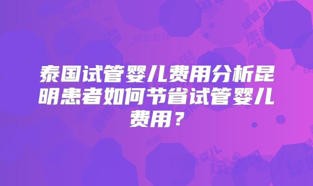 泰国试管婴儿费用分析昆明患者如何节省试管婴儿费用?