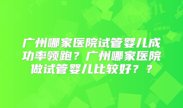 广州哪家医院试管婴儿成功率领跑?广州哪家医院做试管婴儿比较好??