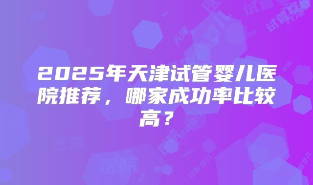 2025年天津试管婴儿医院推荐，哪家成功率比较高？
