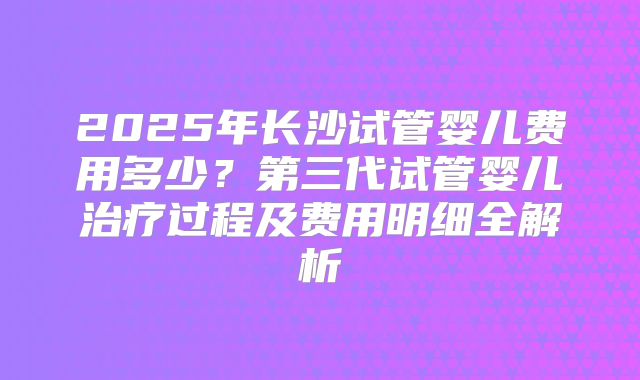 2025年长沙试管婴儿费用多少?第三代试管婴儿治疗过程及费用明细全解析