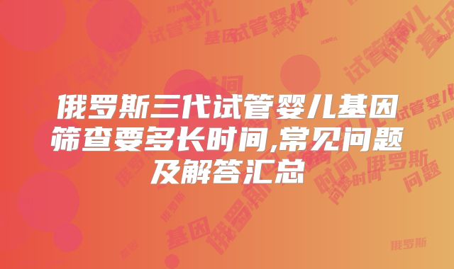 俄罗斯三代试管婴儿基因筛查要多长时间,常见问题及解答汇总