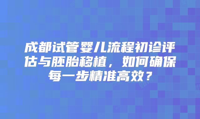 成都试管婴儿流程初诊评估与胚胎移植,如何确保每一步精准高效?