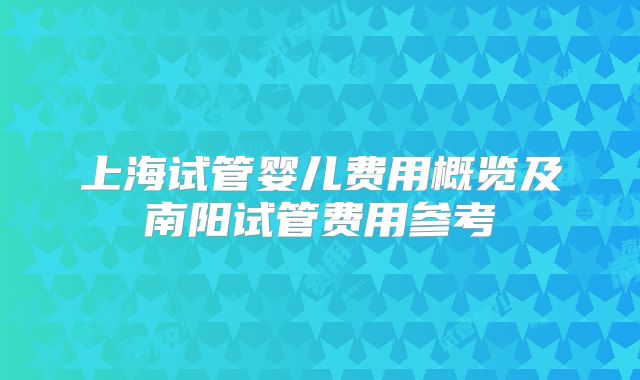 上海试管婴儿费用概览及南阳试管费用参考