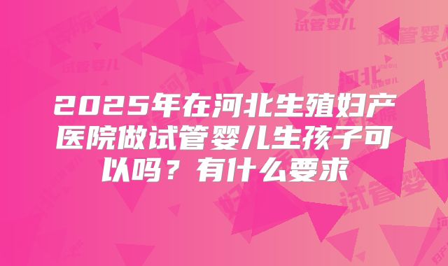 2025年在河北生殖妇产医院做试管婴儿生孩子可以吗?有什么要求