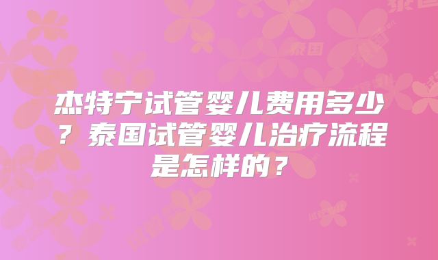 杰特宁试管婴儿费用多少？泰国试管婴儿治疗流程是怎样的？