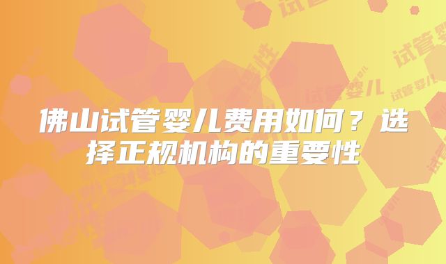 佛山试管婴儿费用如何?选择正规机构的重要性