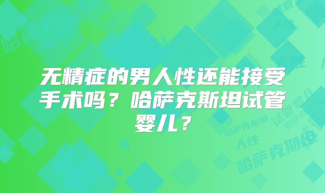 无精症的男人性还能接受手术吗?哈萨克斯坦试管婴儿?