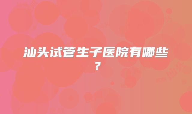 汕头试管生子医院有哪些？