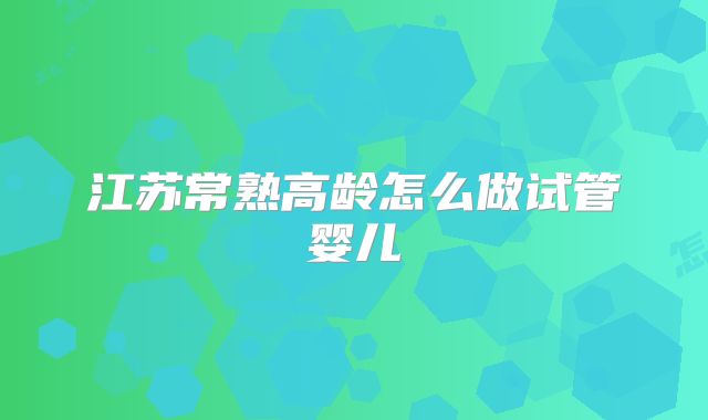 江苏常熟高龄怎么做试管婴儿