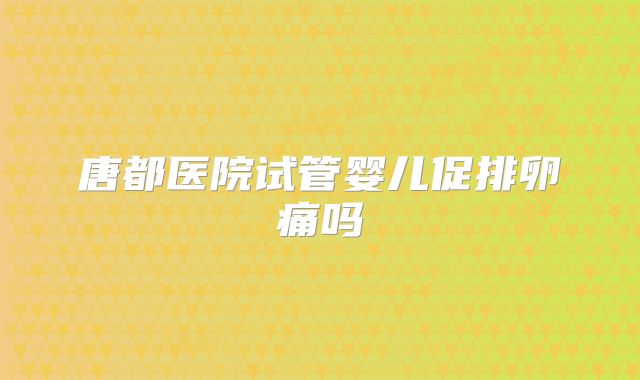 唐都医院试管婴儿促排卵痛吗