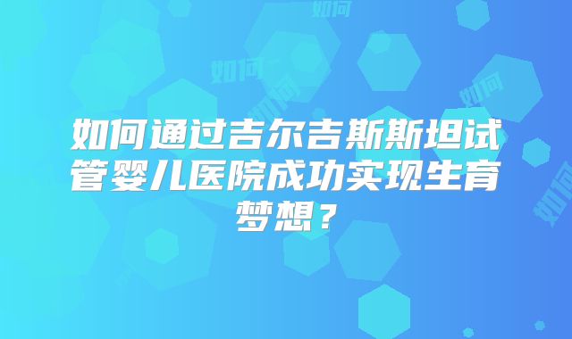 如何通过吉尔吉斯斯坦试管婴儿医院成功实现生育梦想？