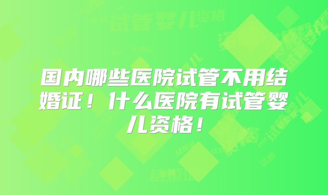 国内哪些医院试管不用结婚证！什么医院有试管婴儿资格！