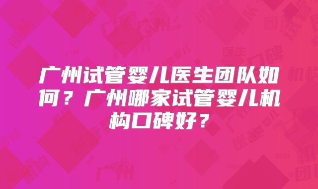 广州试管婴儿医生团队如何?广州哪家试管婴儿机构口碑好?