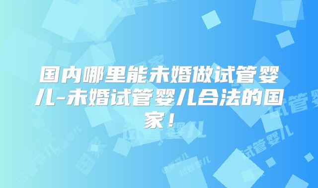 国内哪里能未婚做试管婴儿-未婚试管婴儿合法的国家!