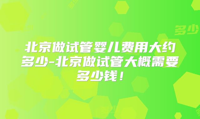 北京做试管婴儿费用大约多少-北京做试管大概需要多少钱！