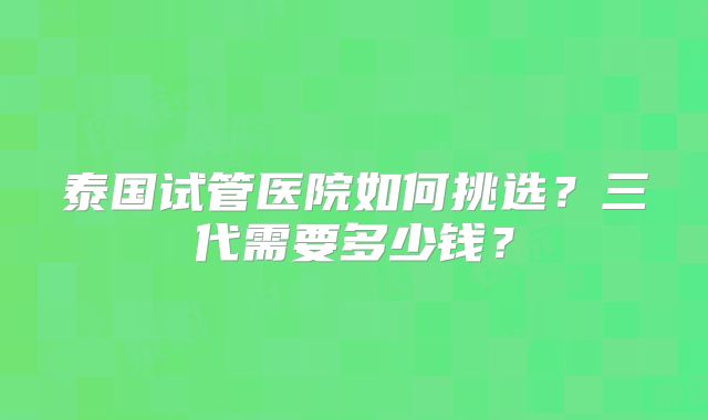 泰国试管医院如何挑选？三代需要多少钱？