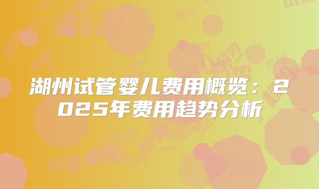 湖州试管婴儿费用概览：2025年费用趋势分析