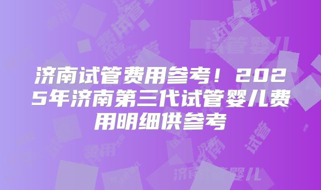 济南试管费用参考！2025年济南第三代试管婴儿费用明细供参考