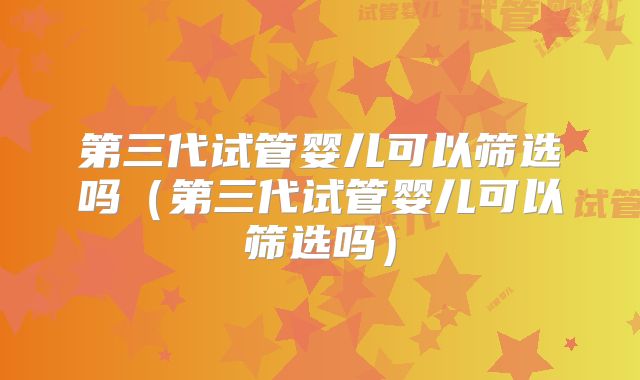 第三代试管婴儿可以筛选吗（第三代试管婴儿可以筛选吗）