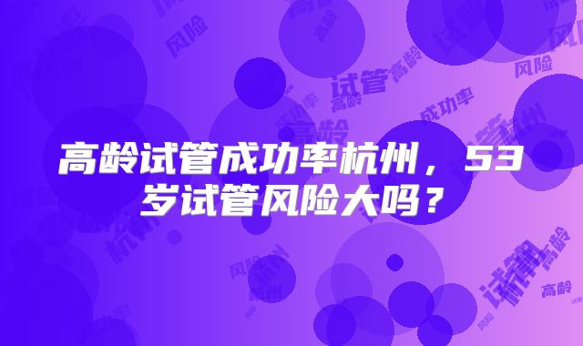 高龄试管成功率杭州，53岁试管风险大吗？