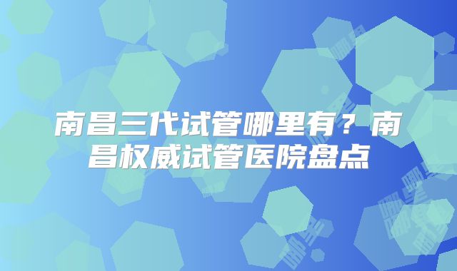 南昌三代试管哪里有？南昌权威试管医院盘点
