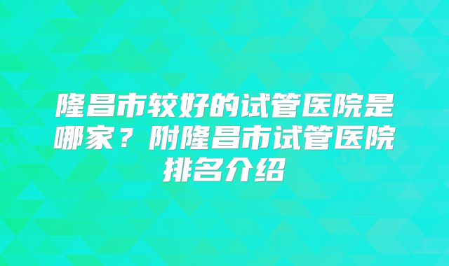 隆昌市较好的试管医院是哪家？附隆昌市试管医院排名介绍