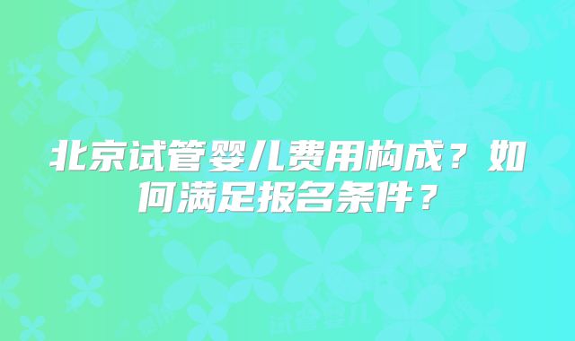 北京试管婴儿费用构成?如何满足报名条件?