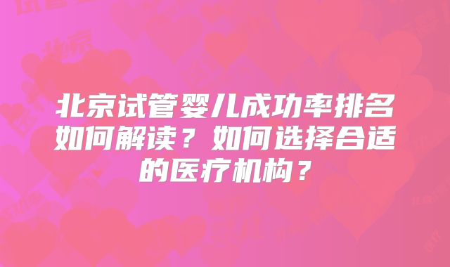 北京试管婴儿成功率排名如何解读?如何选择合适的医疗机构?