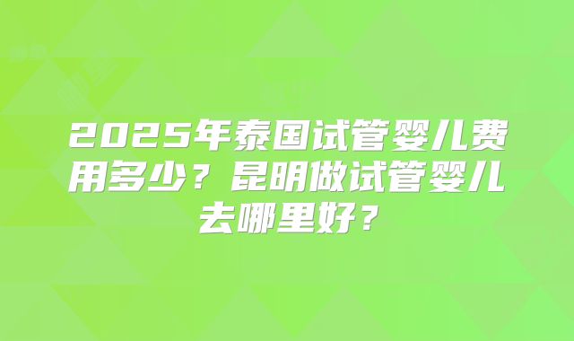 2025年泰国试管婴儿费用多少？昆明做试管婴儿去哪里好？