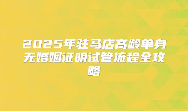 2025年驻马店高龄单身无婚姻证明试管流程全攻略