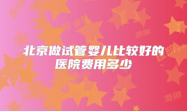 北京做试管婴儿比较好的医院费用多少
