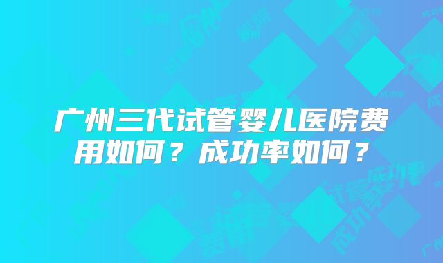 广州三代试管婴儿医院费用如何?成功率如何?