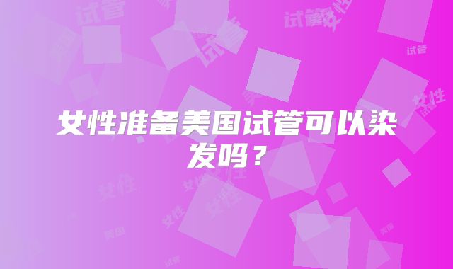 女性准备美国试管可以染发吗？