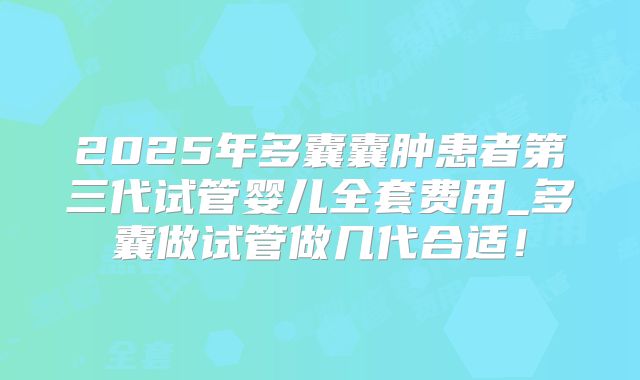 2025年多囊囊肿患者第三代试管婴儿全套费用_多囊做试管做几代合适！