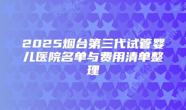 2025烟台第三代试管婴儿医院名单与费用清单整理