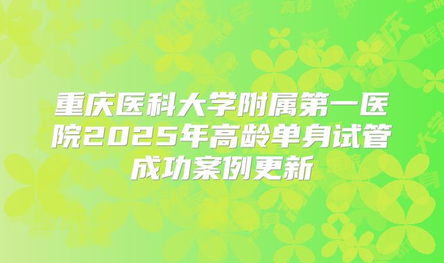 重庆医科大学附属第一医院2025年高龄单身试管成功案例更新